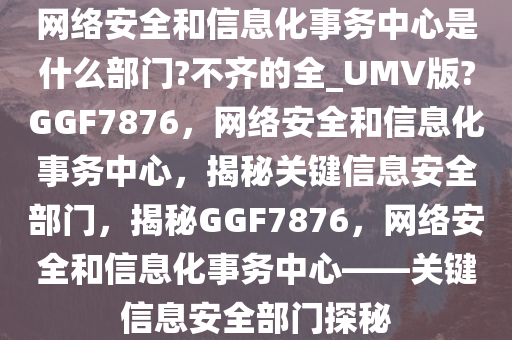 网络安全和信息化事务中心是什么部门?不齐的全_UMV版?GGF7876，网络安全和信息化事务中心，揭秘关键信息安全部门，揭秘GGF7876，网络安全和信息化事务中心——关键信息安全部门探秘