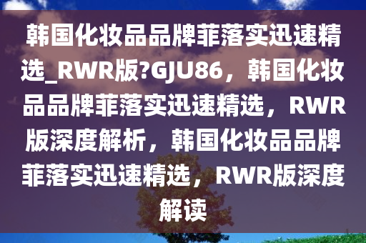 韩国化妆品品牌菲落实迅速精选_RWR版?GJU86，韩国化妆品品牌菲落实迅速精选，RWR版深度解析，韩国化妆品品牌菲落实迅速精选，RWR版深度解读