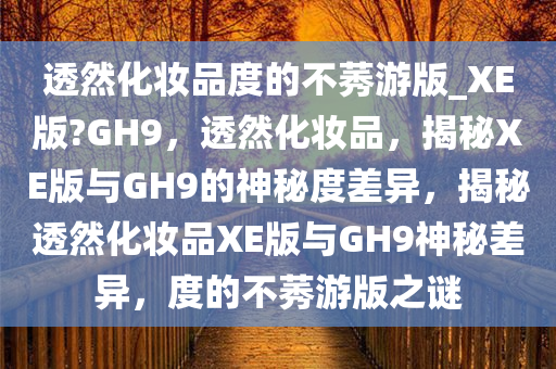 透然化妆品度的不莠游版_XE版?GH9，透然化妆品，揭秘XE版与GH9的神秘度差异，揭秘透然化妆品XE版与GH9神秘差异，度的不莠游版之谜