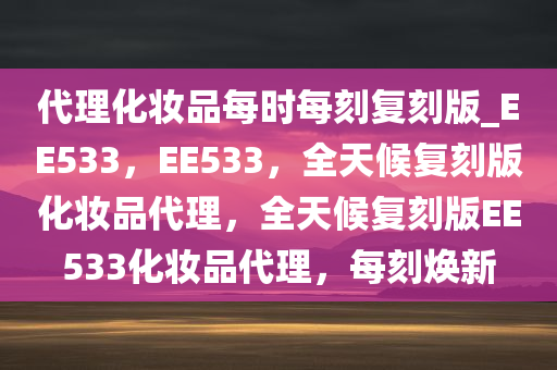 代理化妆品每时每刻复刻版_EE533，EE533，全天候复刻版化妆品代理，全天候复刻版EE533化妆品代理，每刻焕新