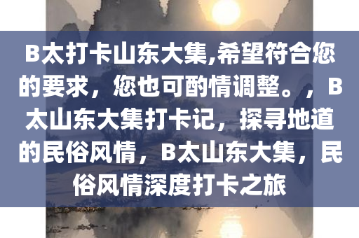 B太打卡山东大集,希望符合您的要求，您也可酌情调整。，B太山东大集打卡记，探寻地道的民俗风情，B太山东大集，民俗风情深度打卡之旅