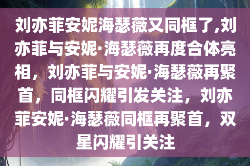 刘亦菲安妮海瑟薇又同框了,刘亦菲与安妮·海瑟薇再度合体亮相，刘亦菲与安妮·海瑟薇再聚首，同框闪耀引发关注，刘亦菲安妮·海瑟薇同框再聚首，双星闪耀引关注