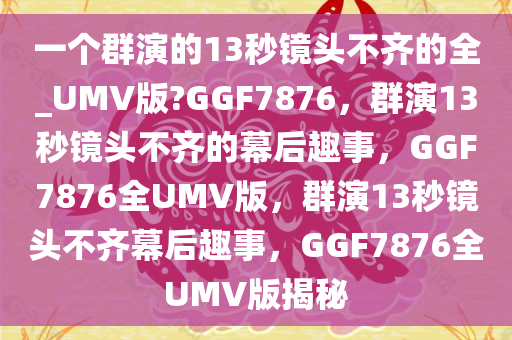 一个群演的13秒镜头不齐的全_UMV版?GGF7876，群演13秒镜头不齐的幕后趣事，GGF7876全UMV版，群演13秒镜头不齐幕后趣事，GGF7876全UMV版揭秘