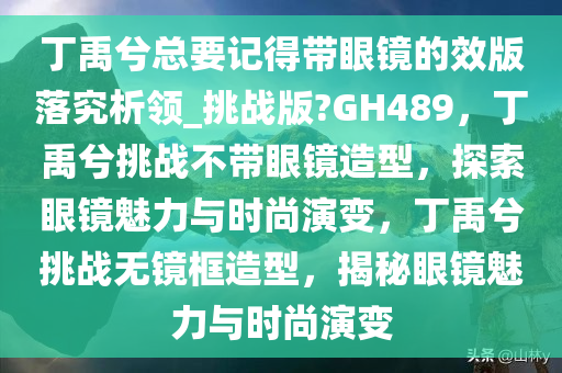 丁禹兮总要记得带眼镜的效版落究析领_挑战版?GH489，丁禹兮挑战不带眼镜造型，探索眼镜魅力与时尚演变，丁禹兮挑战无镜框造型，揭秘眼镜魅力与时尚演变