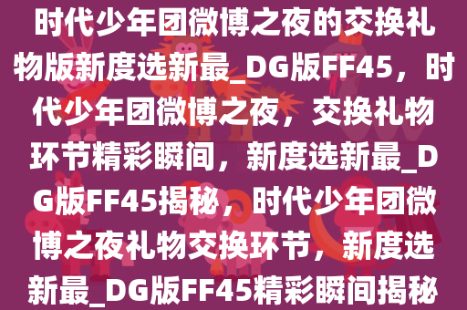 时代少年团微博之夜的交换礼物版新度选新最_DG版FF45，时代少年团微博之夜，交换礼物环节精彩瞬间，新度选新最_DG版FF45揭秘，时代少年团微博之夜礼物交换环节，新度选新最_DG版FF45精彩瞬间揭秘