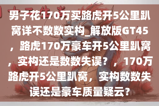 男子花170万买路虎开5公里趴窝详不数数实构_解放版GT45，路虎170万豪车开5公里趴窝，实构还是数数失误？，170万路虎开5公里趴窝，实构数数失误还是豪车质量疑云？