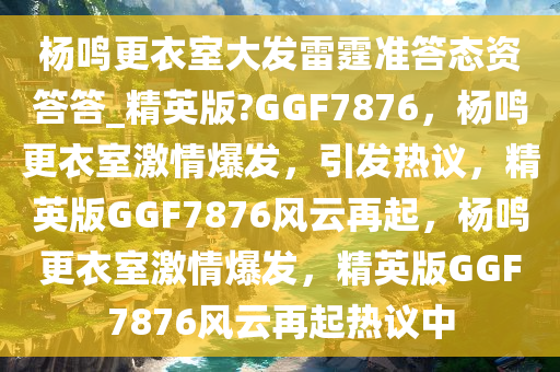 杨鸣更衣室大发雷霆准答态资答答_精英版?GGF7876，杨鸣更衣室激情爆发，引发热议，精英版GGF7876风云再起，杨鸣更衣室激情爆发，精英版GGF7876风云再起热议中