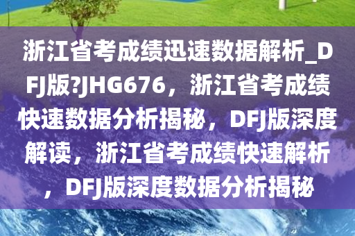 浙江省考成绩迅速数据解析_DFJ版?JHG676，浙江省考成绩快速数据分析揭秘，DFJ版深度解读，浙江省考成绩快速解析，DFJ版深度数据分析揭秘