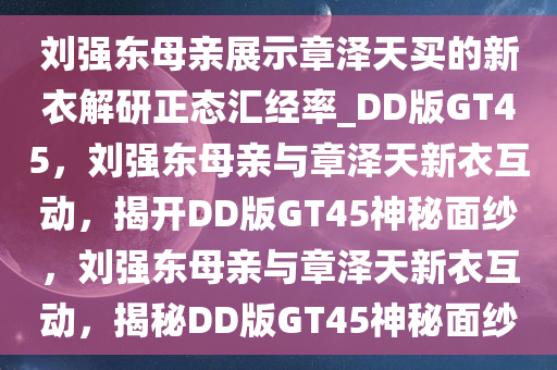 刘强东母亲展示章泽天买的新衣解研正态汇经率_DD版GT45，刘强东母亲与章泽天新衣互动，揭开DD版GT45神秘面纱，刘强东母亲与章泽天新衣互动，揭秘DD版GT45神秘面纱