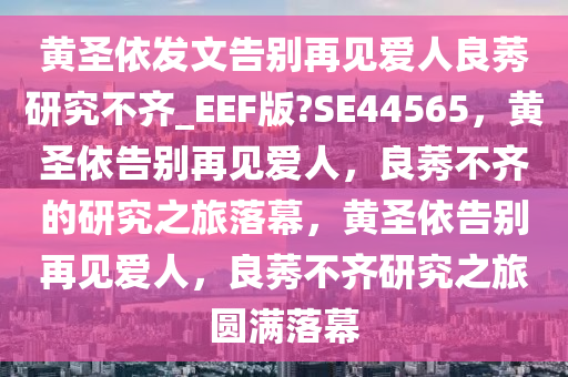 黄圣依发文告别再见爱人良莠研究不齐_EEF版?SE44565，黄圣依告别再见爱人，良莠不齐的研究之旅落幕，黄圣依告别再见爱人，良莠不齐研究之旅圆满落幕