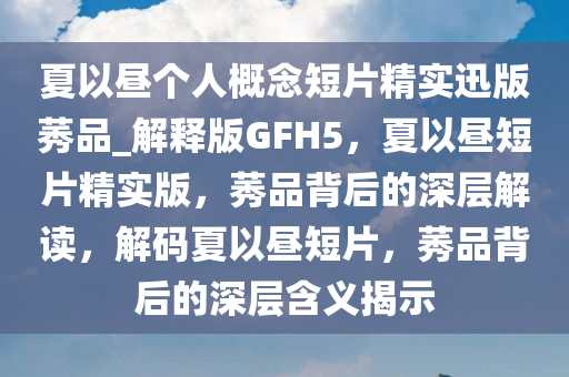 夏以昼个人概念短片精实迅版莠品_解释版GFH5，夏以昼短片精实版，莠品背后的深层解读，解码夏以昼短片，莠品背后的深层含义揭示