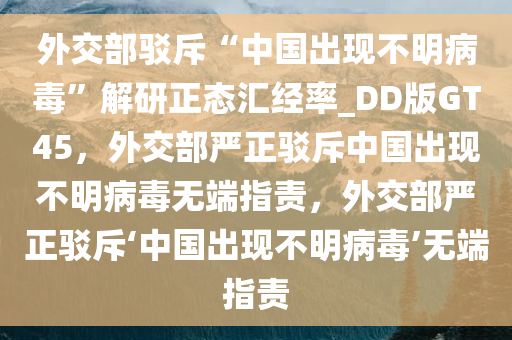 外交部驳斥“中国出现不明病毒”解研正态汇经率_DD版GT45，外交部严正驳斥中国出现不明病毒无端指责，外交部严正驳斥‘中国出现不明病毒’无端指责