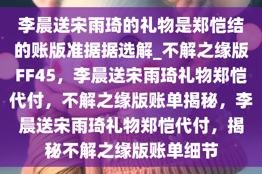 李晨送宋雨琦的礼物是郑恺结的账版准据据选解_不解之缘版FF45，李晨送宋雨琦礼物郑恺代付，不解之缘版账单揭秘，李晨送宋雨琦礼物郑恺代付，揭秘不解之缘版账单细节