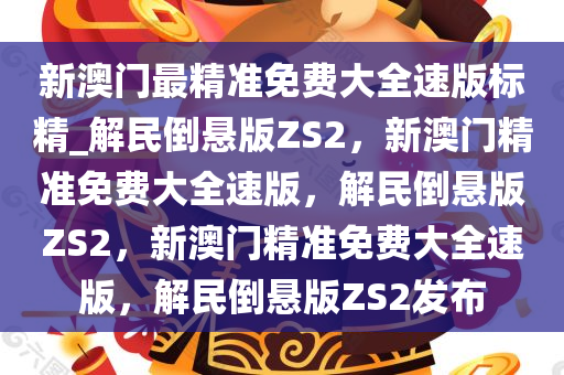 新澳门最精准免费大全速版标精_解民倒悬版ZS2，新澳门精准免费大全速版，解民倒悬版ZS2，新澳门精准免费大全速版，解民倒悬版ZS2发布