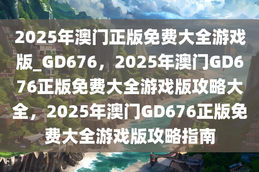 2025年澳门正版免费大全游戏版_GD676，2025年澳门GD676正版免费大全游戏版攻略大全，2025年澳门GD676正版免费大全游戏版攻略指南