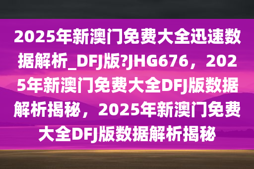 2025年新澳门免费大全迅速数据解析_DFJ版?JHG676，2025年新澳门免费大全DFJ版数据解析揭秘，2025年新澳门免费大全DFJ版数据解析揭秘