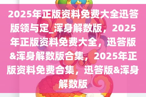 2025年正版资料免费大全迅答版领与定_浑身解数版，2025年正版资料免费大全，迅答版&浑身解数版合集，2025年正版资料免费合集，迅答版&浑身解数版