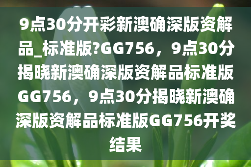 9点30分开彩新澳确深版资解品_标准版?GG756，9点30分揭晓新澳确深版资解品标准版GG756，9点30分揭晓新澳确深版资解品标准版GG756开奖结果