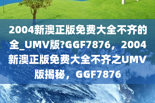 2004新澳正版免费大全不齐的全_UMV版?GGF7876，2004新澳正版免费大全不齐之UMV版揭秘，GGF7876