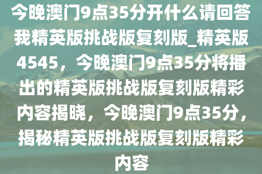 今晚澳门9点35分开什么请回答我精英版挑战版复刻版_精英版4545，今晚澳门9点35分将播出的精英版挑战版复刻版精彩内容揭晓，今晚澳门9点35分，揭秘精英版挑战版复刻版精彩内容