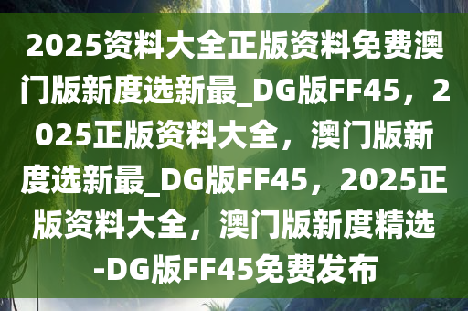 2025资料大全正版资料免费澳门版新度选新最_DG版FF45，2025正版资料大全，澳门版新度选新最_DG版FF45，2025正版资料大全，澳门版新度精选-DG版FF45免费发布