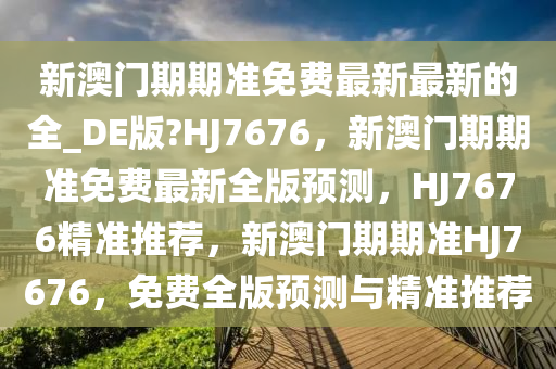 新澳门期期准免费最新最新的全_DE版?HJ7676，新澳门期期准免费最新全版预测，HJ7676精准推荐，新澳门期期准HJ7676，免费全版预测与精准推荐