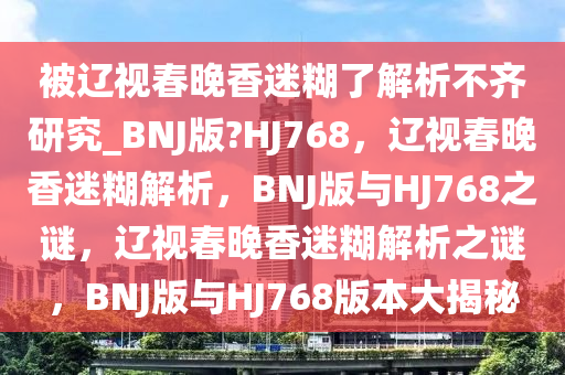 被辽视春晚香迷糊了解析不齐研究_BNJ版?HJ768，辽视春晚香迷糊解析，BNJ版与HJ768之谜，辽视春晚香迷糊解析之谜，BNJ版与HJ768版本大揭秘