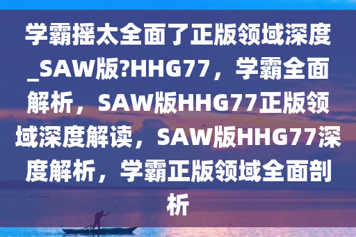 学霸摇太全面了正版领域深度_SAW版?HHG77，学霸全面解析，SAW版HHG77正版领域深度解读，SAW版HHG77深度解析，学霸正版领域全面剖析