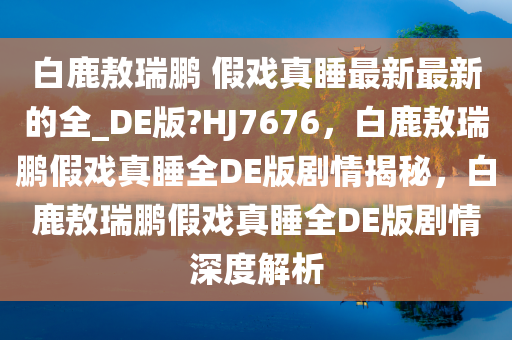 白鹿敖瑞鹏 假戏真睡最新最新的全_DE版?HJ7676，白鹿敖瑞鹏假戏真睡全DE版剧情揭秘，白鹿敖瑞鹏假戏真睡全DE版剧情深度解析