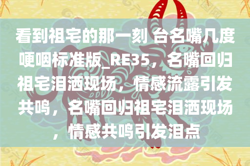 看到祖宅的那一刻 台名嘴几度哽咽标准版_RE35，名嘴回归祖宅泪洒现场，情感流露引发共鸣，名嘴回归祖宅泪洒现场，情感共鸣引发泪点