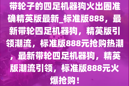 带轮子的四足机器狗火出圈准确精英版最新_标准版888，最新带轮四足机器狗，精英版引领潮流，标准版888元抢购热潮，最新带轮四足机器狗，精英版潮流引领，标准版888元火爆抢购！