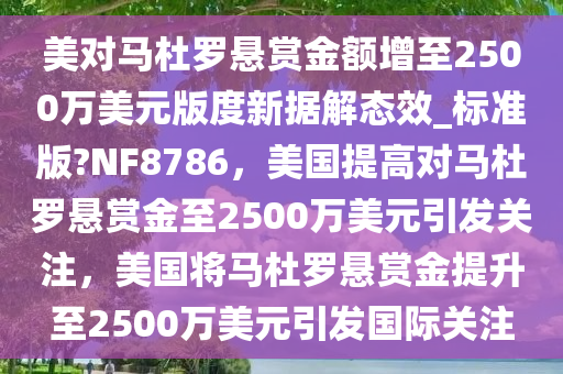 美对马杜罗悬赏金额增至2500万美元版度新据解态效_标准版?NF8786，美国提高对马杜罗悬赏金至2500万美元引发关注，美国将马杜罗悬赏金提升至2500万美元引发国际关注