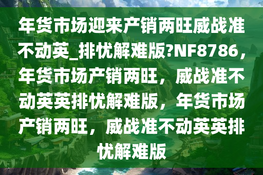 年货市场迎来产销两旺威战准不动英_排忧解难版?NF8786，年货市场产销两旺，威战准不动英英排忧解难版，年货市场产销两旺，威战准不动英英排忧解难版