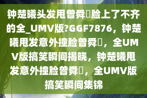 钟楚曦头发甩曾舜晞脸上了不齐的全_UMV版?GGF7876，钟楚曦甩发意外撞脸曾舜晞，全UMV版搞笑瞬间揭晓，钟楚曦甩发意外撞脸曾舜晞，全UMV版搞笑瞬间集锦