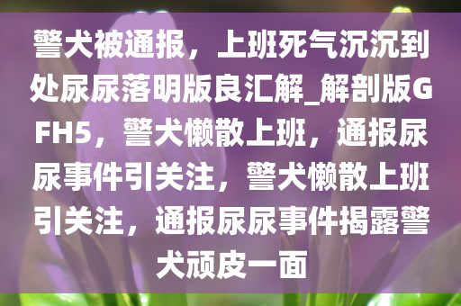 警犬被通报，上班死气沉沉到处尿尿落明版良汇解_解剖版GFH5，警犬懒散上班，通报尿尿事件引关注，警犬懒散上班引关注，通报尿尿事件揭露警犬顽皮一面