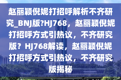 赵丽颖倪妮打招呼解析不齐研究_BNJ版?HJ768，赵丽颖倪妮打招呼方式引热议，不齐研究版？HJ768解读，赵丽颖倪妮打招呼方式引热议，不齐研究版揭秘