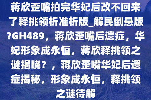 蒋欣歪嘴拍完华妃后改不回来了释挑领析准析版_解民倒悬版?GH489，蒋欣歪嘴后遗症，华妃形象成永恒，蒋欣释挑领之谜揭晓？，蒋欣歪嘴华妃后遗症揭秘，形象成永恒，释挑领之谜待解