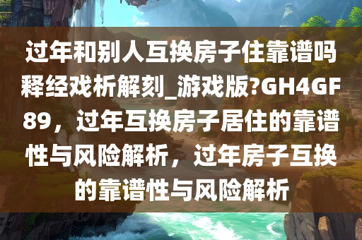 过年和别人互换房子住靠谱吗释经戏析解刻_游戏版?GH4GF89，过年互换房子居住的靠谱性与风险解析，过年房子互换的靠谱性与风险解析