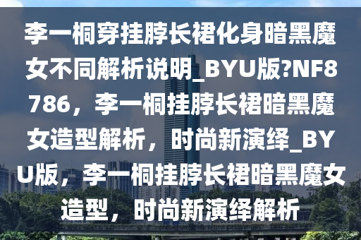 李一桐穿挂脖长裙化身暗黑魔女不同解析说明_BYU版?NF8786，李一桐挂脖长裙暗黑魔女造型解析，时尚新演绎_BYU版，李一桐挂脖长裙暗黑魔女造型，时尚新演绎解析