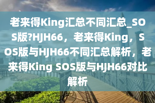 老来得King汇总不同汇总_SOS版?HJH66，老来得King，SOS版与HJH66不同汇总解析，老来得King SOS版与HJH66对比解析