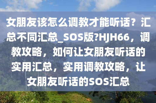 女朋友该怎么调教才能听话？汇总不同汇总_SOS版?HJH66，调教攻略，如何让女朋友听话的实用汇总，实用调教攻略，让女朋友听话的SOS汇总