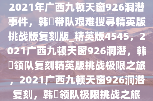 2021年广西九顿天窗926洞潜事件，韩颋带队艰难搜寻精英版挑战版复刻版_精英版4545，2021广西九顿天窗926洞潜，韩颋领队复刻精英版挑战极限之旅，2021广西九顿天窗926洞潜复刻，韩颋领队极限挑战之旅