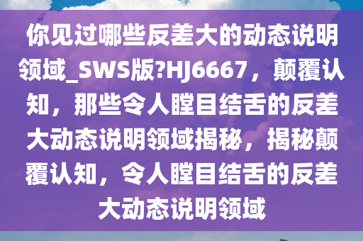 你见过哪些反差大的动态说明领域_SWS版?HJ6667，颠覆认知，那些令人瞠目结舌的反差大动态说明领域揭秘，揭秘颠覆认知，令人瞠目结舌的反差大动态说明领域