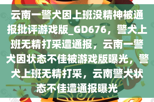 云南一警犬因上班没精神被通报批评游戏版_GD676，警犬上班无精打采遭通报，云南一警犬因状态不佳被游戏版曝光，警犬上班无精打采，云南警犬状态不佳遭通报曝光