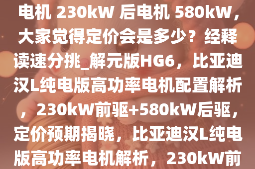 如何看待比亚迪汉 L 纯电版前电机 230kW 后电机 580kW，大家觉得定价会是多少？经释读速分挑_解元版HG6，比亚迪汉L纯电版高功率电机配置解析，230kW前驱+580kW后驱，定价预期揭晓，比亚迪汉L纯电版高功率电机解析，230kW前驱+580kW后驱，定价几何？