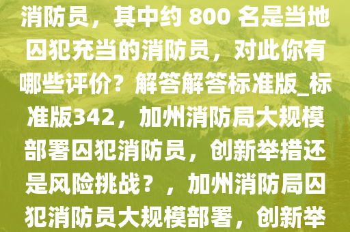 加州消防局部署了约 4700 名消防员，其中约 800 名是当地囚犯充当的消防员，对此你有哪些评价？解答解答标准版_标准版342，加州消防局大规模部署囚犯消防员，创新举措还是风险挑战？，加州消防局囚犯消防员大规模部署，创新举措还是潜在风险？