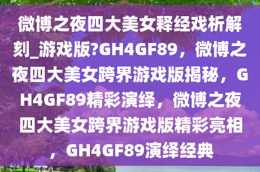 微博之夜四大美女释经戏析解刻_游戏版?GH4GF89，微博之夜四大美女跨界游戏版揭秘，GH4GF89精彩演绎，微博之夜四大美女跨界游戏版精彩亮相，GH4GF89演绎经典