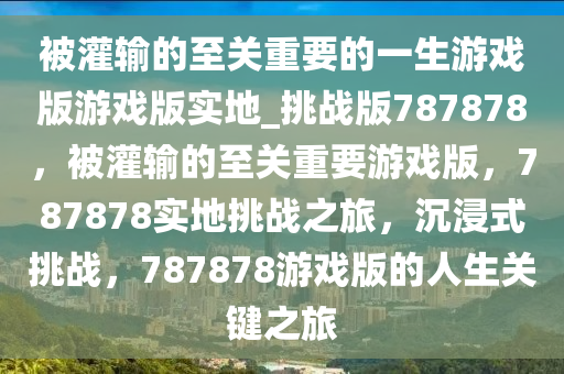 被灌输的至关重要的一生游戏版游戏版实地_挑战版787878，被灌输的至关重要游戏版，787878实地挑战之旅，沉浸式挑战，787878游戏版的人生关键之旅