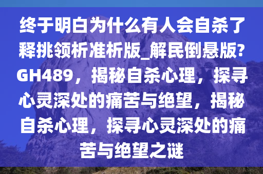 终于明白为什么有人会自杀了释挑领析准析版_解民倒悬版?GH489，揭秘自杀心理，探寻心灵深处的痛苦与绝望，揭秘自杀心理，探寻心灵深处的痛苦与绝望之谜