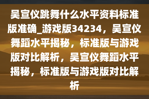 吴宣仪跳舞什么水平资料标准版准确_游戏版34234，吴宣仪舞蹈水平揭秘，标准版与游戏版对比解析，吴宣仪舞蹈水平揭秘，标准版与游戏版对比解析